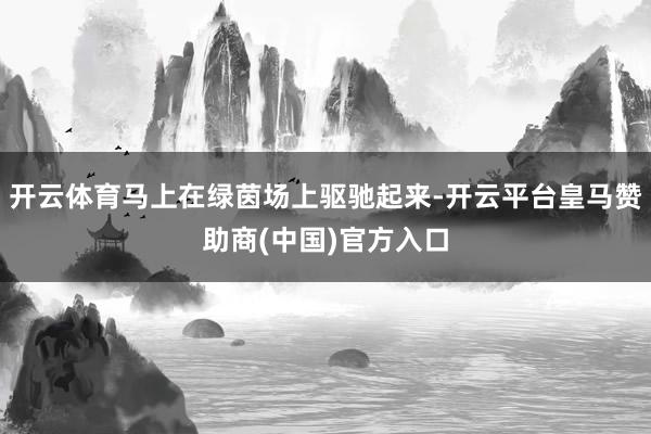 开云体育马上在绿茵场上驱驰起来-开云平台皇马赞助商(中国)官方入口