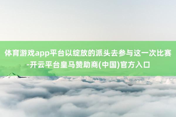体育游戏app平台以绽放的派头去参与这一次比赛-开云平台皇马赞助商(中国)官方入口