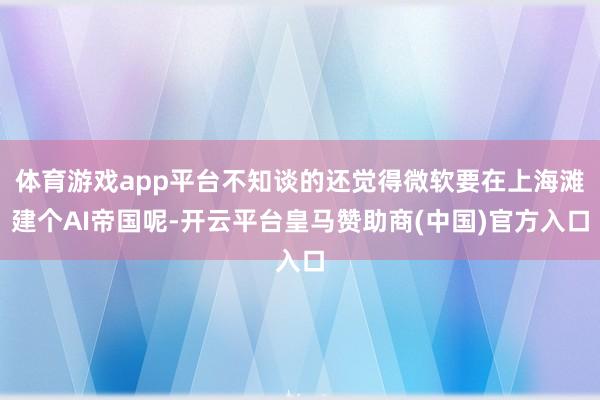 体育游戏app平台不知谈的还觉得微软要在上海滩建个AI帝国呢-开云平台皇马赞助商(中国)官方入口