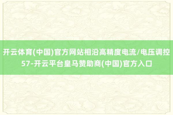 开云体育(中国)官方网站相沿高精度电流/电压调控57-开云平台皇马赞助商(中国)官方入口