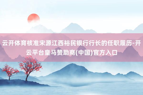 云开体育核准宋源江西裕民银行行长的任职履历-开云平台皇马赞助商(中国)官方入口