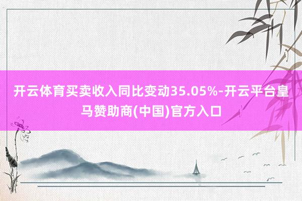 开云体育买卖收入同比变动35.05%-开云平台皇马赞助商(中国)官方入口
