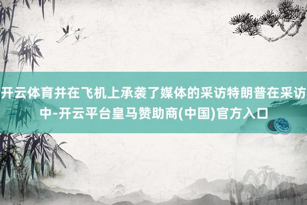 开云体育并在飞机上承袭了媒体的采访特朗普在采访中-开云平台皇马赞助商(中国)官方入口