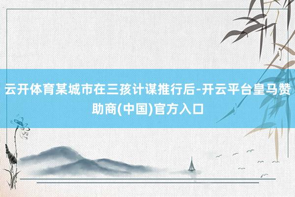 云开体育某城市在三孩计谋推行后-开云平台皇马赞助商(中国)官方入口