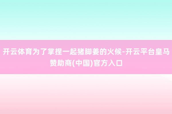 开云体育为了掌捏一起猪脚姜的火候-开云平台皇马赞助商(中国)官方入口