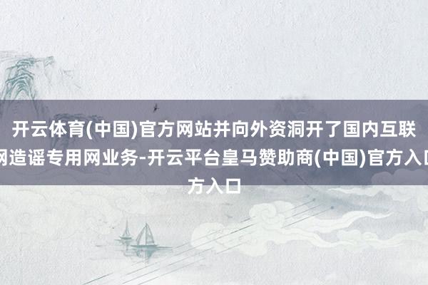 开云体育(中国)官方网站并向外资洞开了国内互联网造谣专用网业务-开云平台皇马赞助商(中国)官方入口