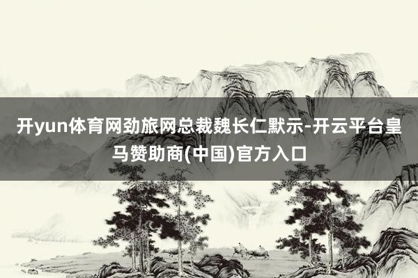 开yun体育网　　劲旅网总裁魏长仁默示-开云平台皇马赞助商(中国)官方入口
