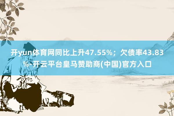开yun体育网同比上升47.55%；欠债率43.83%-开云平台皇马赞助商(中国)官方入口