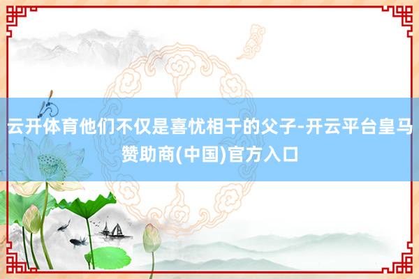 云开体育他们不仅是喜忧相干的父子-开云平台皇马赞助商(中国)官方入口