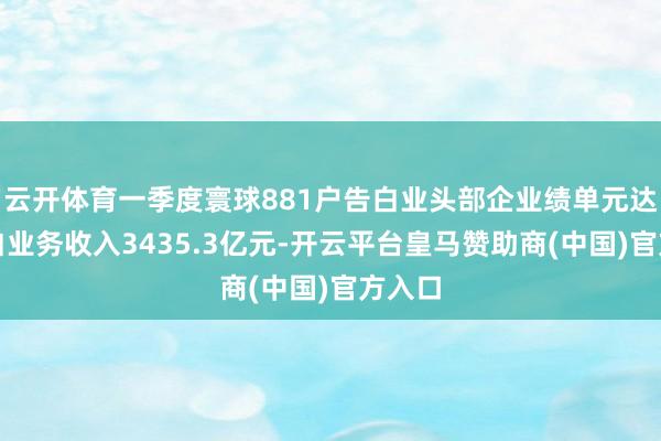 云开体育一季度寰球881户告白业头部企业绩单元达成告白业务收入3435.3亿元-开云平台皇马赞助商(中国)官方入口