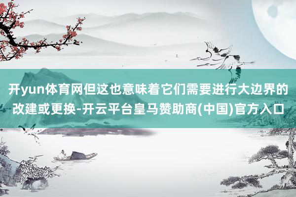 开yun体育网但这也意味着它们需要进行大边界的改建或更换-开云平台皇马赞助商(中国)官方入口