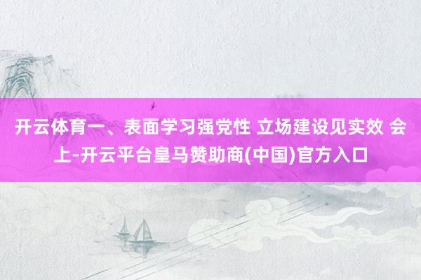 开云体育一、表面学习强党性 立场建设见实效 会上-开云平台皇马赞助商(中国)官方入口