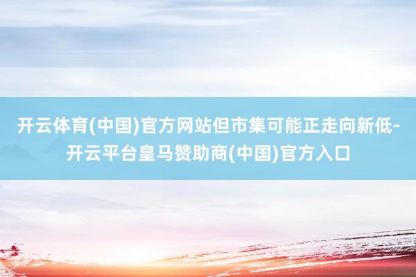 开云体育(中国)官方网站但市集可能正走向新低-开云平台皇马赞助商(中国)官方入口