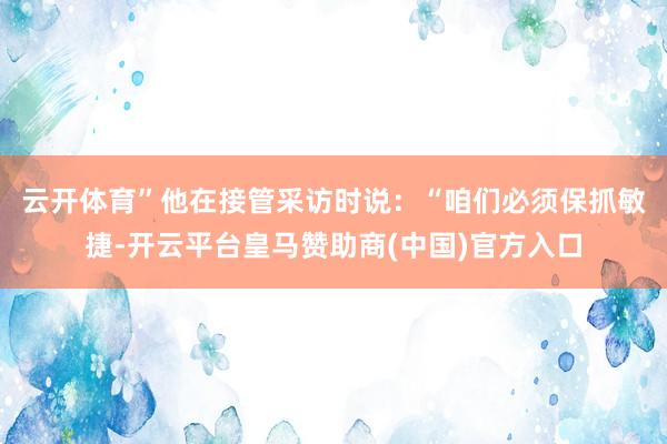 云开体育”　　他在接管采访时说：“咱们必须保抓敏捷-开云平台皇马赞助商(中国)官方入口