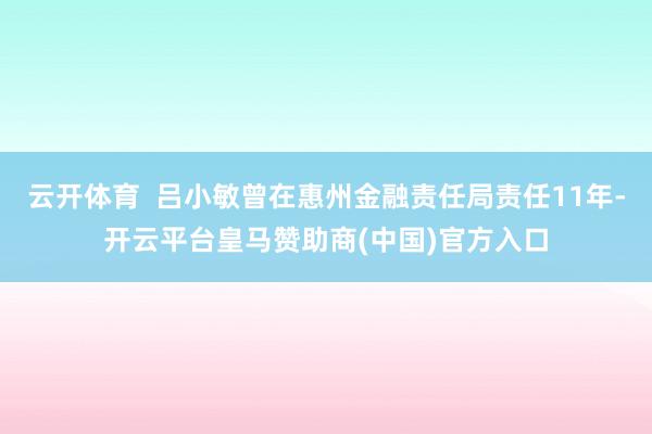 云开体育  吕小敏曾在惠州金融责任局责任11年-开云平台皇马赞助商(中国)官方入口