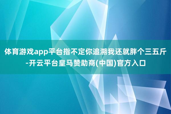 体育游戏app平台指不定你追溯我还就胖个三五斤-开云平台皇马赞助商(中国)官方入口