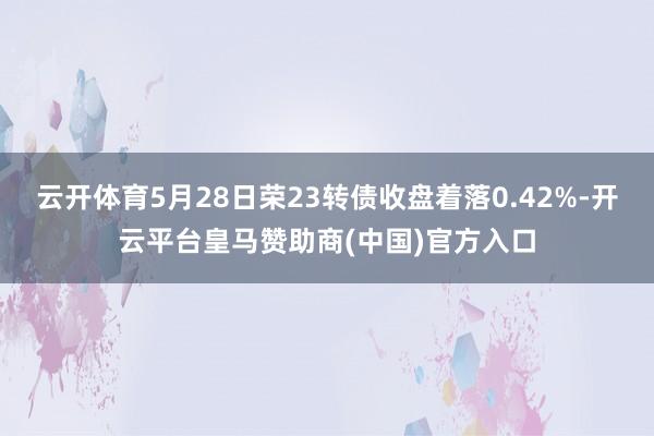 云开体育5月28日荣23转债收盘着落0.42%-开云平台皇马赞助商(中国)官方入口