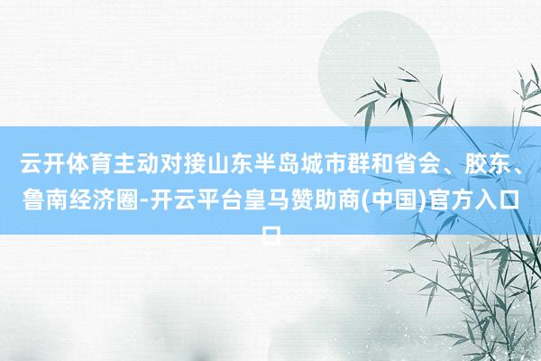 云开体育主动对接山东半岛城市群和省会、胶东、鲁南经济圈-开云平台皇马赞助商(中国)官方入口