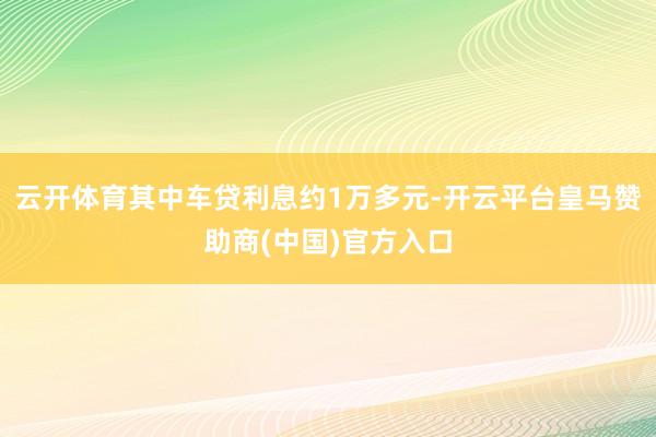 云开体育其中车贷利息约1万多元-开云平台皇马赞助商(中国)官方入口
