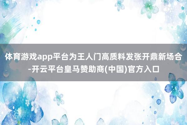 体育游戏app平台为王人门高质料发张开鼎新场合-开云平台皇马赞助商(中国)官方入口