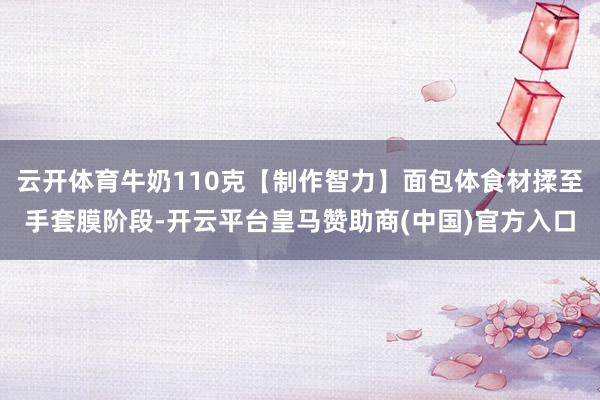 云开体育牛奶110克【制作智力】面包体食材揉至手套膜阶段-开云平台皇马赞助商(中国)官方入口