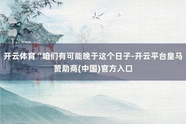开云体育“咱们有可能晚于这个日子-开云平台皇马赞助商(中国)官方入口