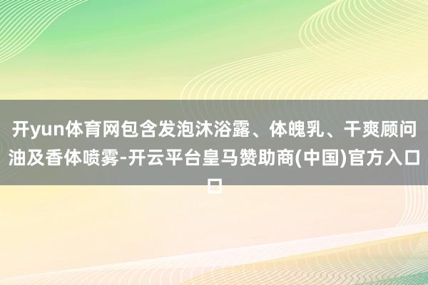 开yun体育网包含发泡沐浴露、体魄乳、干爽顾问油及香体喷雾-开云平台皇马赞助商(中国)官方入口