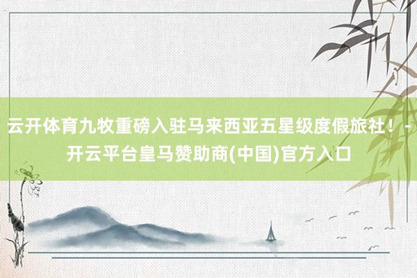 云开体育九牧重磅入驻马来西亚五星级度假旅社！-开云平台皇马赞助商(中国)官方入口