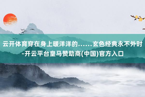 云开体育穿在身上暖洋洋的……玄色经典永不外时-开云平台皇马赞助商(中国)官方入口