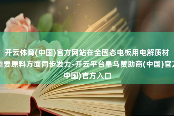 开云体育(中国)官方网站在全固态电板用电解质材料及重要原料方面同步发力-开云平台皇马赞助商(中国)官方入口