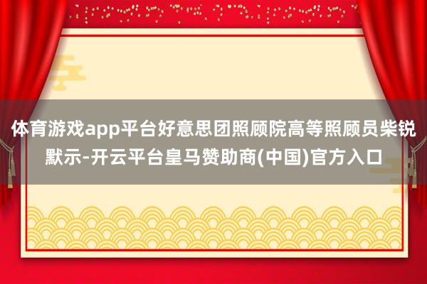体育游戏app平台好意思团照顾院高等照顾员柴锐默示-开云平台皇马赞助商(中国)官方入口