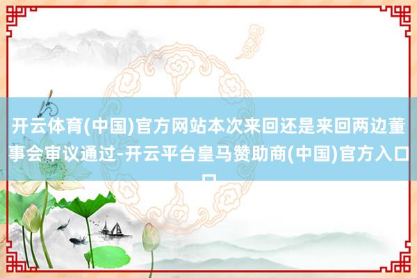 开云体育(中国)官方网站本次来回还是来回两边董事会审议通过-开云平台皇马赞助商(中国)官方入口