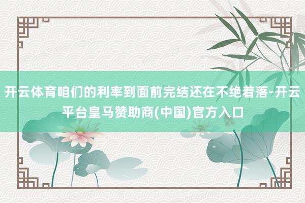 开云体育咱们的利率到面前完结还在不绝着落-开云平台皇马赞助商(中国)官方入口