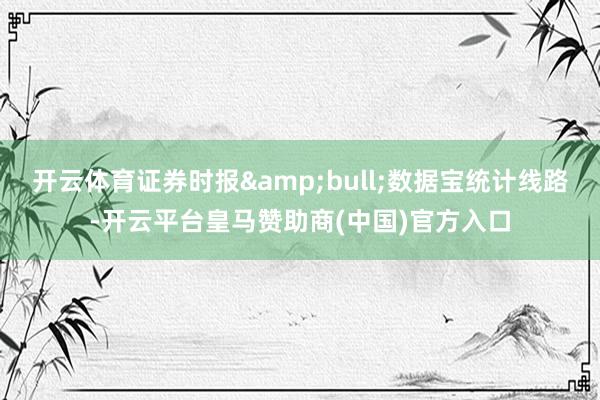 开云体育证券时报&bull;数据宝统计线路-开云平台皇马赞助商(中国)官方入口