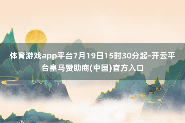 体育游戏app平台7月19日15时30分起-开云平台皇马赞助商(中国)官方入口