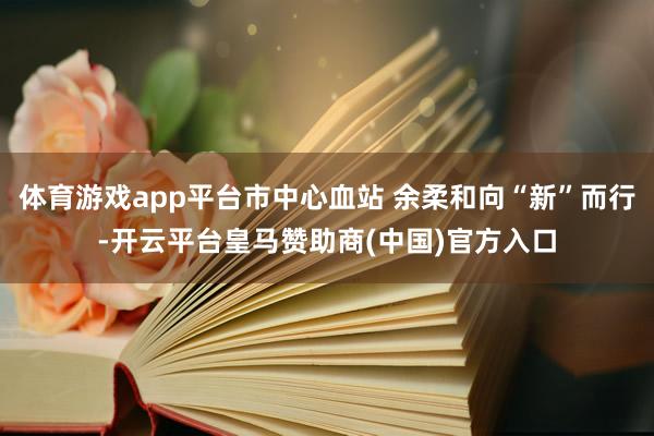 体育游戏app平台市中心血站 余柔和向“新”而行-开云平台皇马赞助商(中国)官方入口