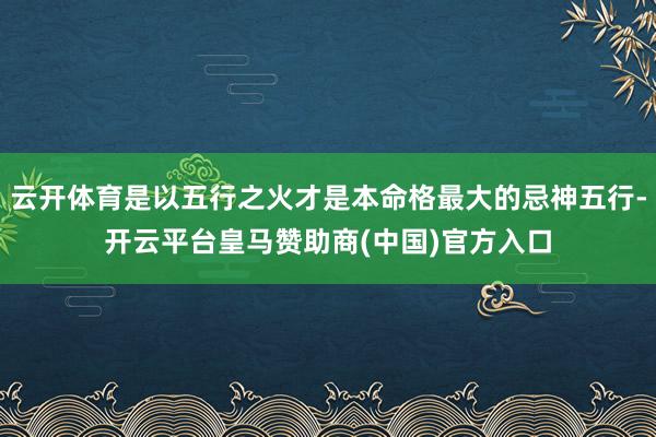 云开体育是以五行之火才是本命格最大的忌神五行-开云平台皇马赞助商(中国)官方入口