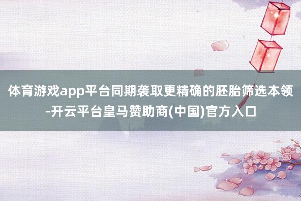 体育游戏app平台同期袭取更精确的胚胎筛选本领-开云平台皇马赞助商(中国)官方入口