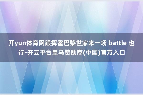 开yun体育网跟挥霍巴黎世家来一场 battle 也行-开云平台皇马赞助商(中国)官方入口