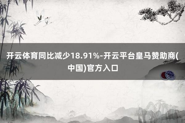 开云体育同比减少18.91%-开云平台皇马赞助商(中国)官方入口
