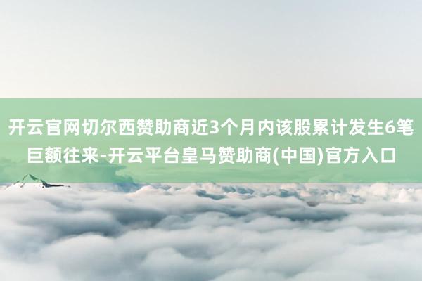 开云官网切尔西赞助商近3个月内该股累计发生6笔巨额往来-开云平台皇马赞助商(中国)官方入口