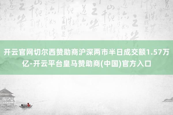 开云官网切尔西赞助商沪深两市半日成交额1.57万亿-开云平台皇马赞助商(中国)官方入口