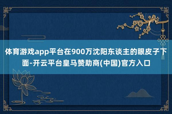 体育游戏app平台在900万沈阳东谈主的眼皮子下面-开云平台皇马赞助商(中国)官方入口