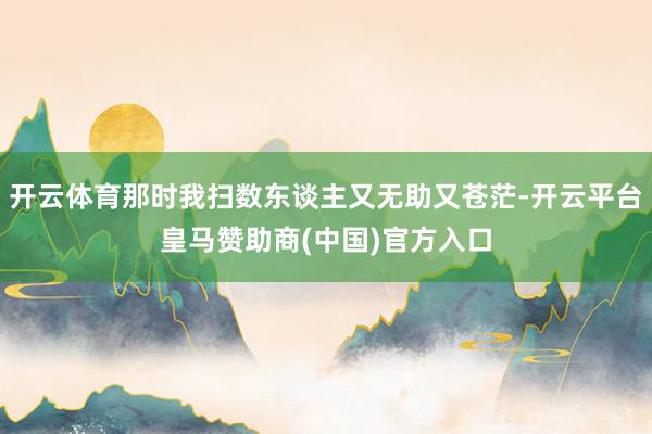 开云体育那时我扫数东谈主又无助又苍茫-开云平台皇马赞助商(中国)官方入口