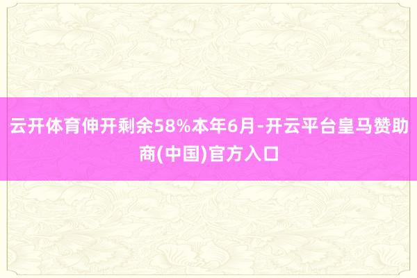 云开体育伸开剩余58%本年6月-开云平台皇马赞助商(中国)官方入口