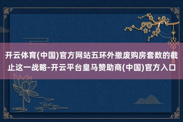 开云体育(中国)官方网站五环外撤废购房套数的截止这一战略-开云平台皇马赞助商(中国)官方入口