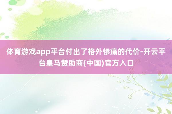 体育游戏app平台付出了格外惨痛的代价-开云平台皇马赞助商(中国)官方入口