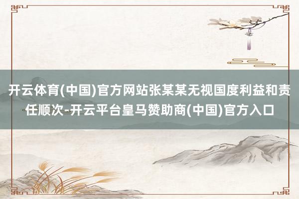 开云体育(中国)官方网站张某某无视国度利益和责任顺次-开云平台皇马赞助商(中国)官方入口