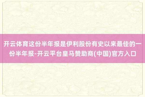 开云体育这份半年报是伊利股份有史以来最佳的一份半年报-开云平台皇马赞助商(中国)官方入口