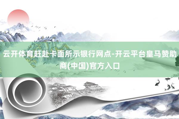 云开体育赶赴卡面所示银行网点-开云平台皇马赞助商(中国)官方入口